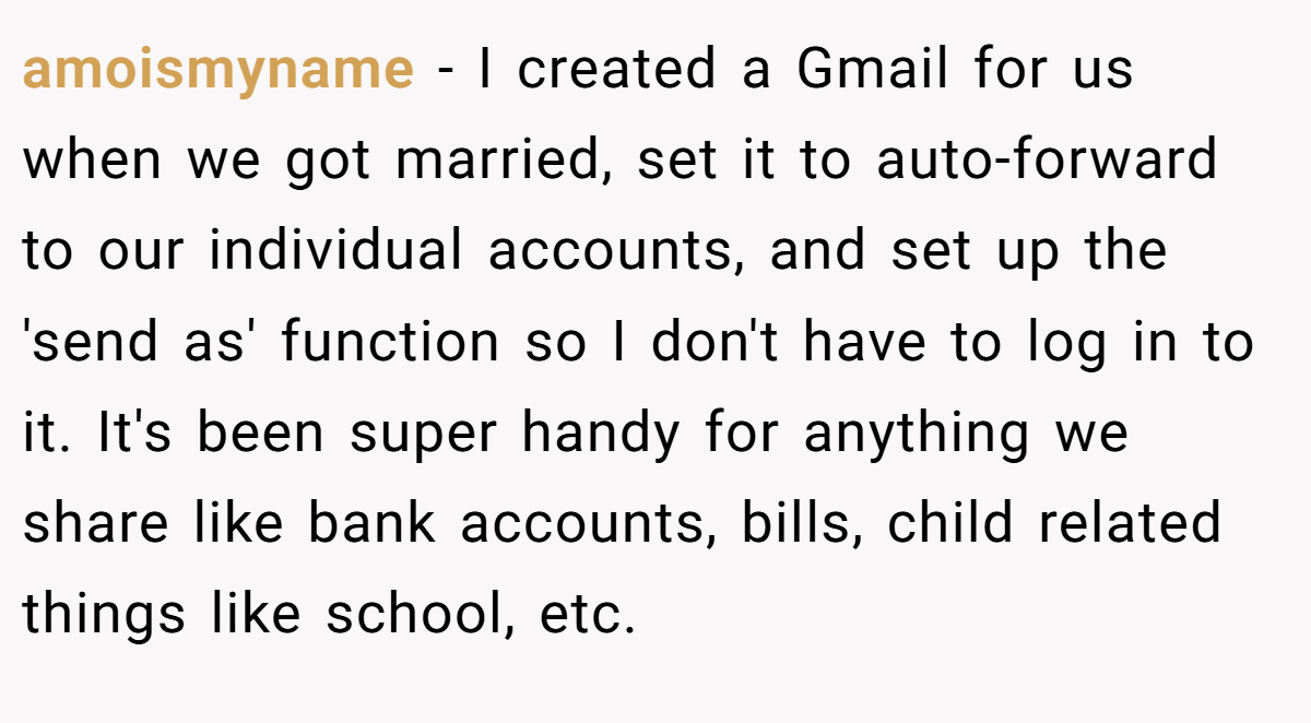 amoismyname − I created a Gmail for us when we got married, set it to auto-forward to our individual accounts, and set up the 'send as' function so I don't have to log in to it. It's been super handy for anything we share like bank accounts, bills, child related things like school, etc.