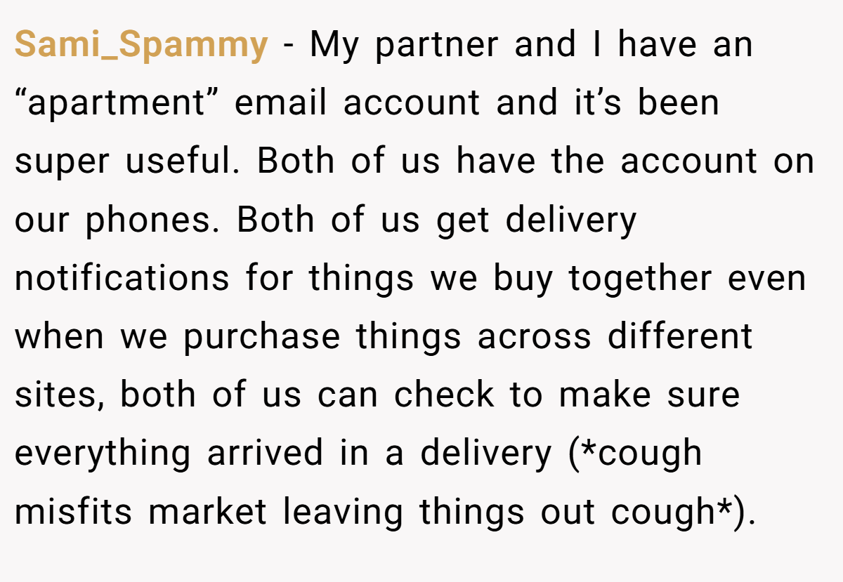 Sami_Spammy − My partner and I have an “apartment” email account and it’s been super useful. Both of us have the account on our phones. Both of us get delivery notifications for things we buy together even when we purchase things across different sites, both of us can check to make sure everything arrived in a delivery (*cough misfits market leaving things out cough*).