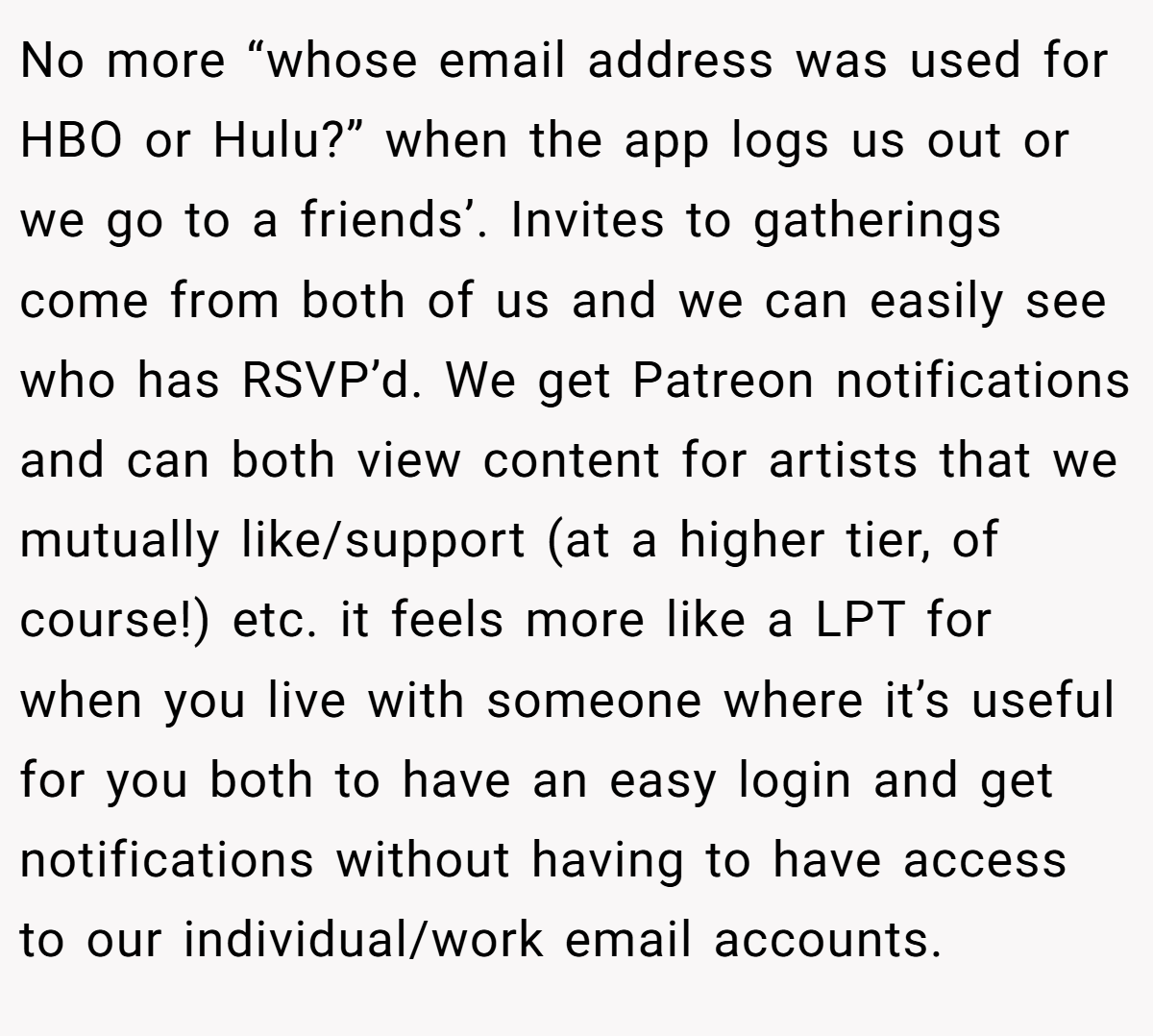 No more “whose email address was used for HBO or Hulu?” when the app logs us out or we go to a friends’. Invites to gatherings come from both of us and we can easily see who has RSVP’d. We get Patreon notifications and can both view content for artists that we mutually like/support (at a higher tier, of course!) etc. it feels more like a LPT for when you live with someone where it’s useful for you both to have an easy login and get notifications without having to have access to our individual/work email accounts.