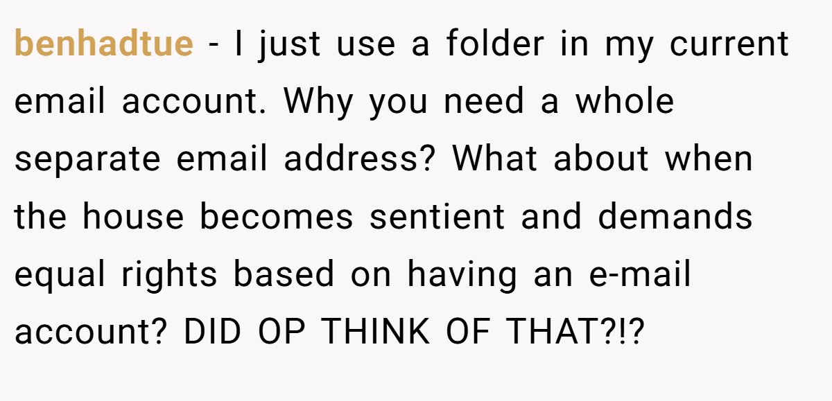 benhadtue − I just use a folder in my current email account. Why you need a whole separate email address? What about when the house becomes sentient and demands equal rights based on having an e-mail account? DID OP THINK OF THAT?!?