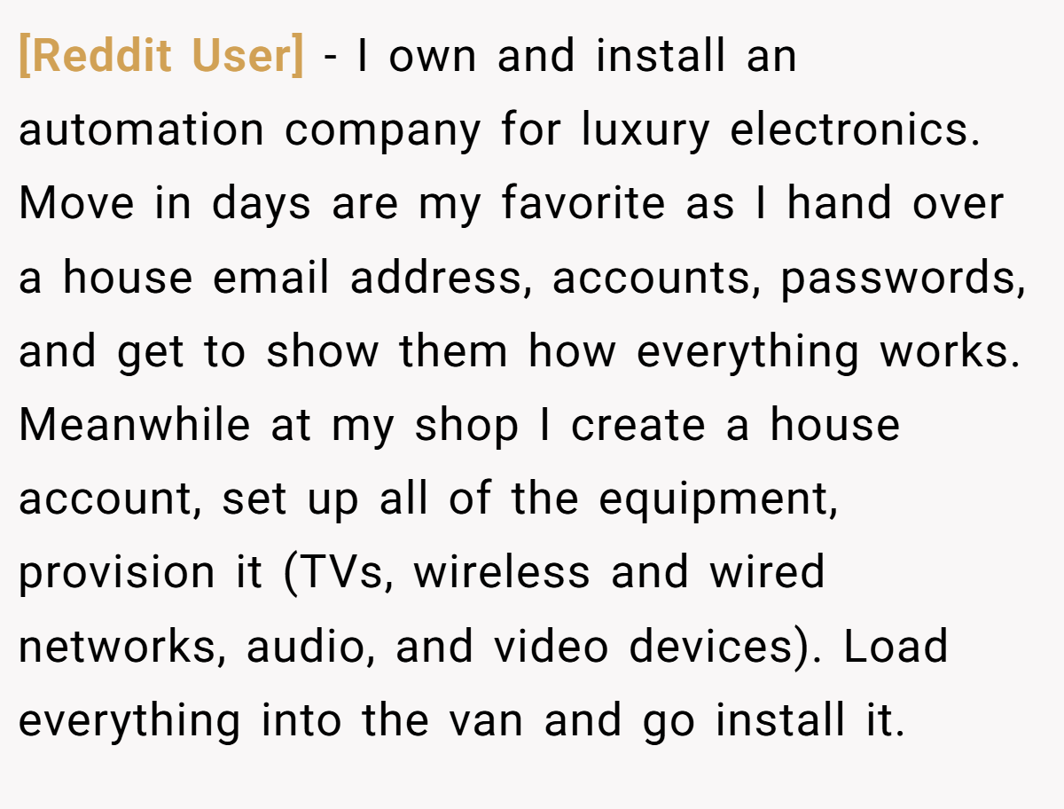 [Reddit User] − I own and install an automation company for luxury electronics. Move in days are my favorite as I hand over a house email address, accounts, passwords, and get to show them how everything works. Meanwhile at my shop I create a house account, set up all of the equipment, provision it (TVs, wireless and wired networks, audio, and video devices). Load everything into the van and go install it.