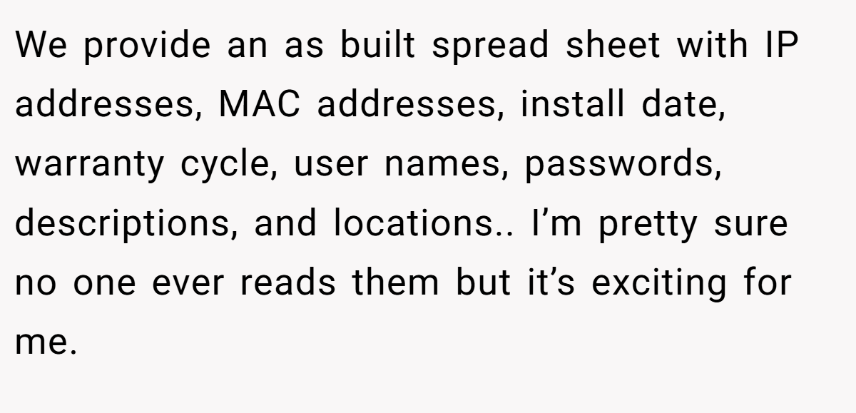 We provide an as built spread sheet with IP addresses, MAC addresses, install date, warranty cycle, user names, passwords, descriptions, and locations.. I’m pretty sure no one ever reads them but it’s exciting for me.