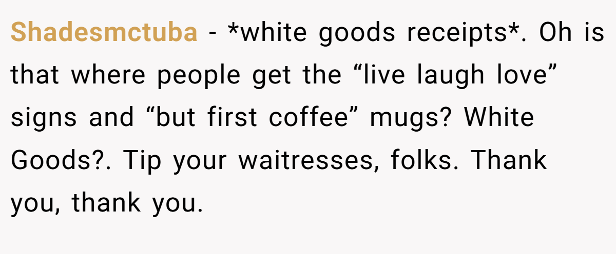 Shadesmctuba − *white goods receipts*. Oh is that where people get the “live laugh love” signs and “but first coffee” mugs? White Goods?. Tip your waitresses, folks. Thank you, thank you.