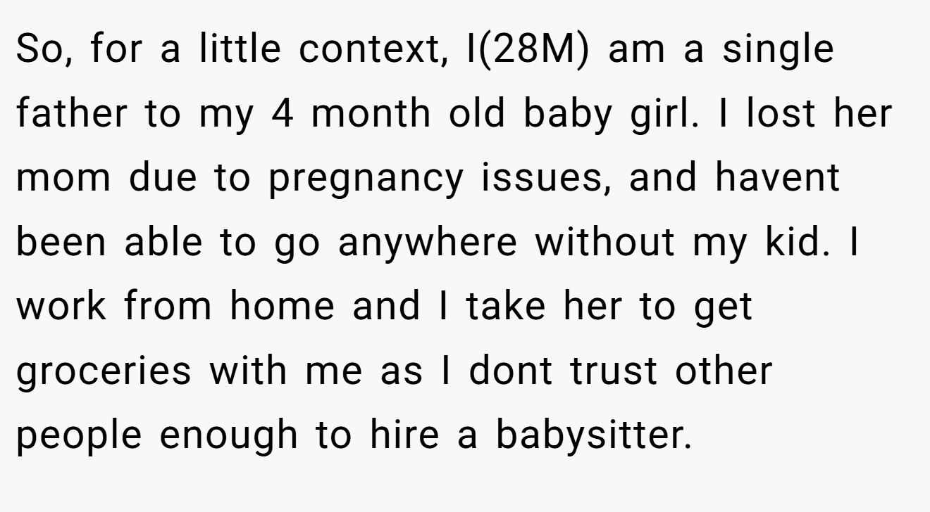 So, for a little context, I(28M) am a single father to my 4 month old baby girl. I lost her mom due to pregnancy issues, and havent been able to go anywhere without my kid. I work from home and I take her to get groceries with me as I dont trust other people enough to hire a babysitter.