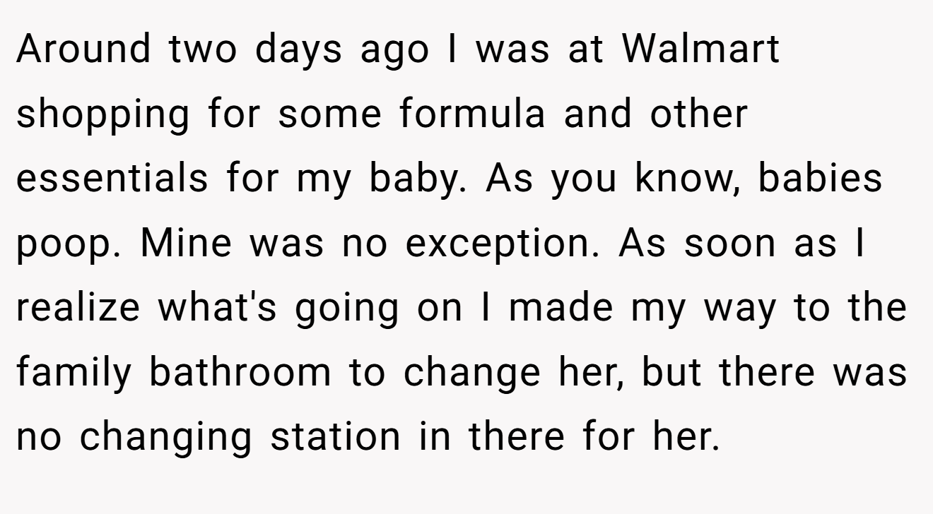 Around two days ago I was at Walmart shopping for some formula and other essentials for my baby. As you know, babies poop. Mine was no exception. As soon as I realize what's going on I made my way to the family bathroom to change her, but there was no changing station in there for her.