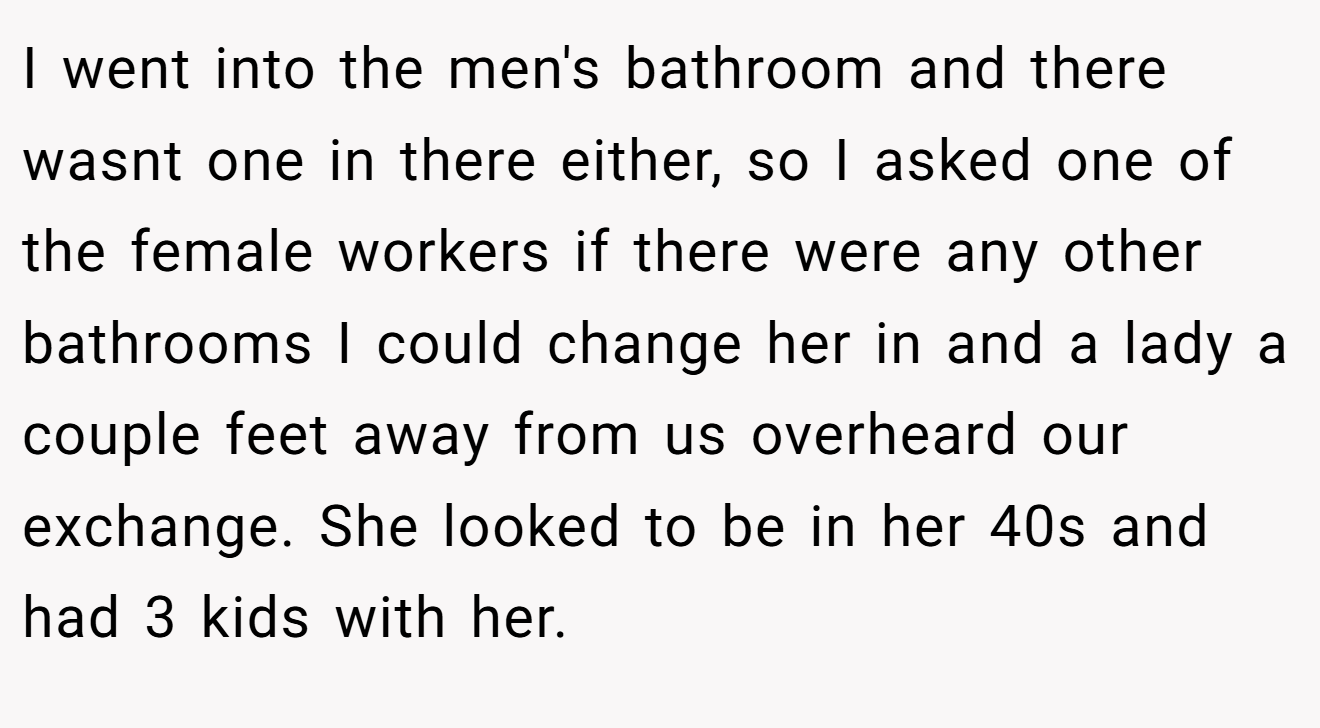 I went into the men's bathroom and there wasnt one in there either, so I asked one of the female workers if there were any other bathrooms I could change her in and a lady a couple feet away from us overheard our exchange. She looked to be in her 40s and had 3 kids with her.