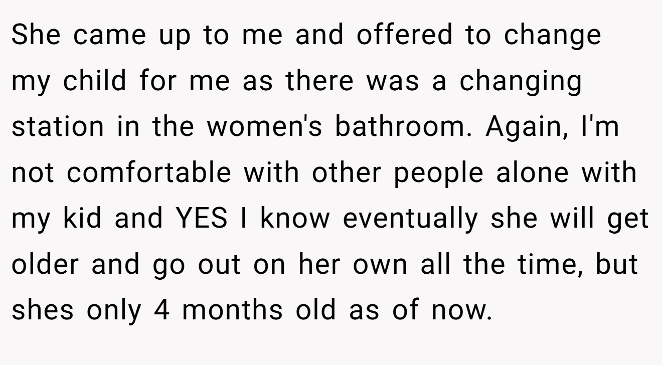 She came up to me and offered to change my child for me as there was a changing station in the women's bathroom. Again, I'm not comfortable with other people alone with my kid and YES I know eventually she will get older and go out on her own all the time, but shes only 4 months old as of now.