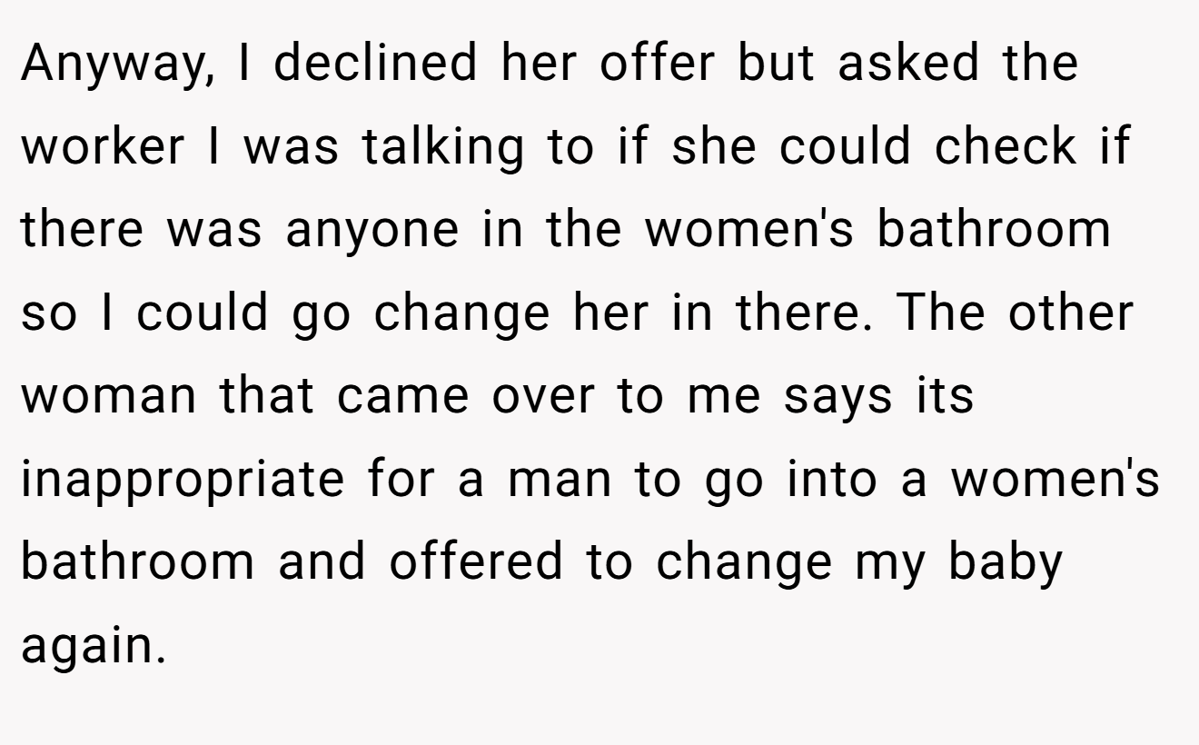 Anyway, I declined her offer but asked the worker I was talking to if she could check if there was anyone in the women's bathroom so I could go change her in there. The other woman that came over to me says its inappropriate for a man to go into a women's bathroom and offered to change my baby again.