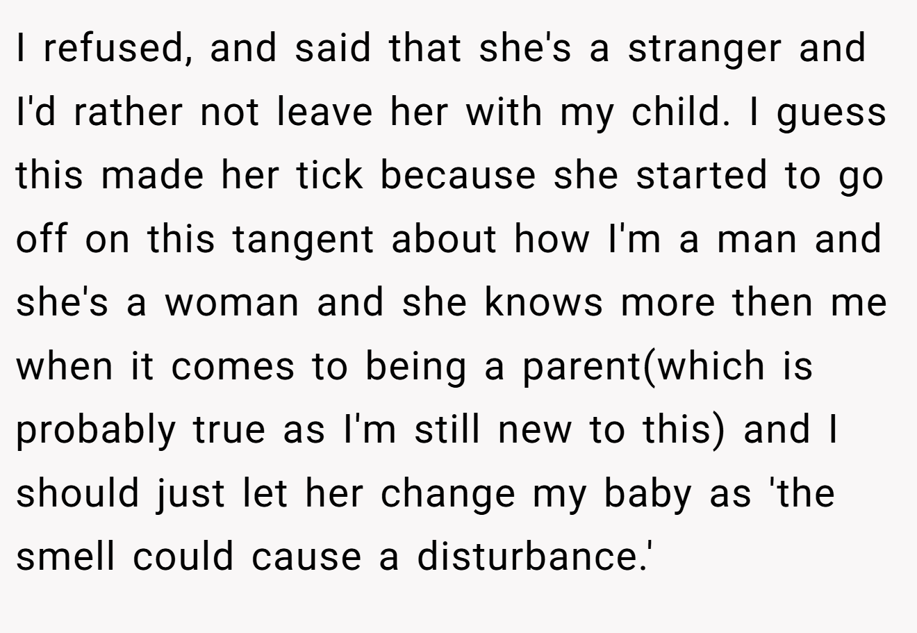 I refused, and said that she's a stranger and I'd rather not leave her with my child. I guess this made her tick because she started to go off on this tangent about how I'm a man and she's a woman and she knows more then me when it comes to being a parent(which is probably true as I'm still new to this) and I should just let her change my baby as 'the smell could cause a disturbance.'