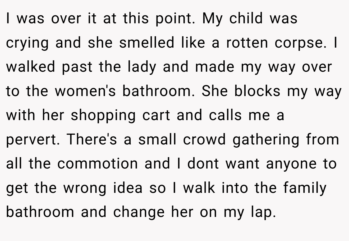 I was over it at this point. My child was crying and she smelled like a rotten corpse. I walked past the lady and made my way over to the women's bathroom. She blocks my way with her shopping cart and calls me a pervert. There's a small crowd gathering from all the commotion and I dont want anyone to get the wrong idea so I walk into the family bathroom and change her on my lap.