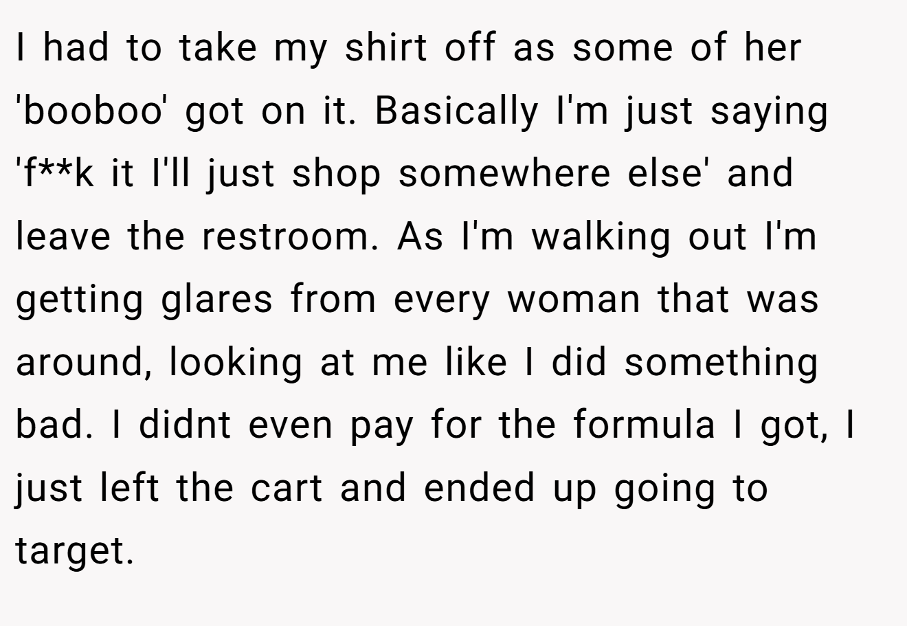 I had to take my shirt off as some of her 'booboo' got on it. Basically I'm just saying 'f**k it I'll just shop somewhere else' and leave the restroom. As I'm walking out I'm getting glares from every woman that was around, looking at me like I did something bad. I didnt even pay for the formula I got, I just left the cart and ended up going to target.