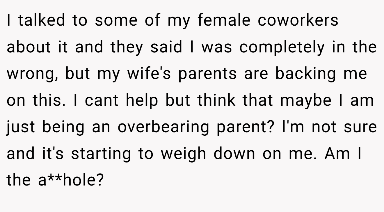 I talked to some of my female coworkers about it and they said I was completely in the wrong, but my wife's parents are backing me on this. I cant help but think that maybe I am just being an overbearing parent? I'm not sure and it's starting to weigh down on me. Am I the a**hole?