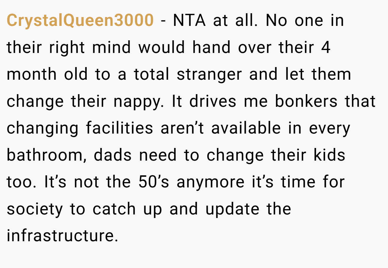 CrystalQueen3000 − NTA at all. No one in their right mind would hand over their 4 month old to a total stranger and let them change their nappy. It drives me bonkers that changing facilities aren’t available in every bathroom, dads need to change their kids too. It’s not the 50’s anymore it’s time for society to catch up and update the infrastructure.