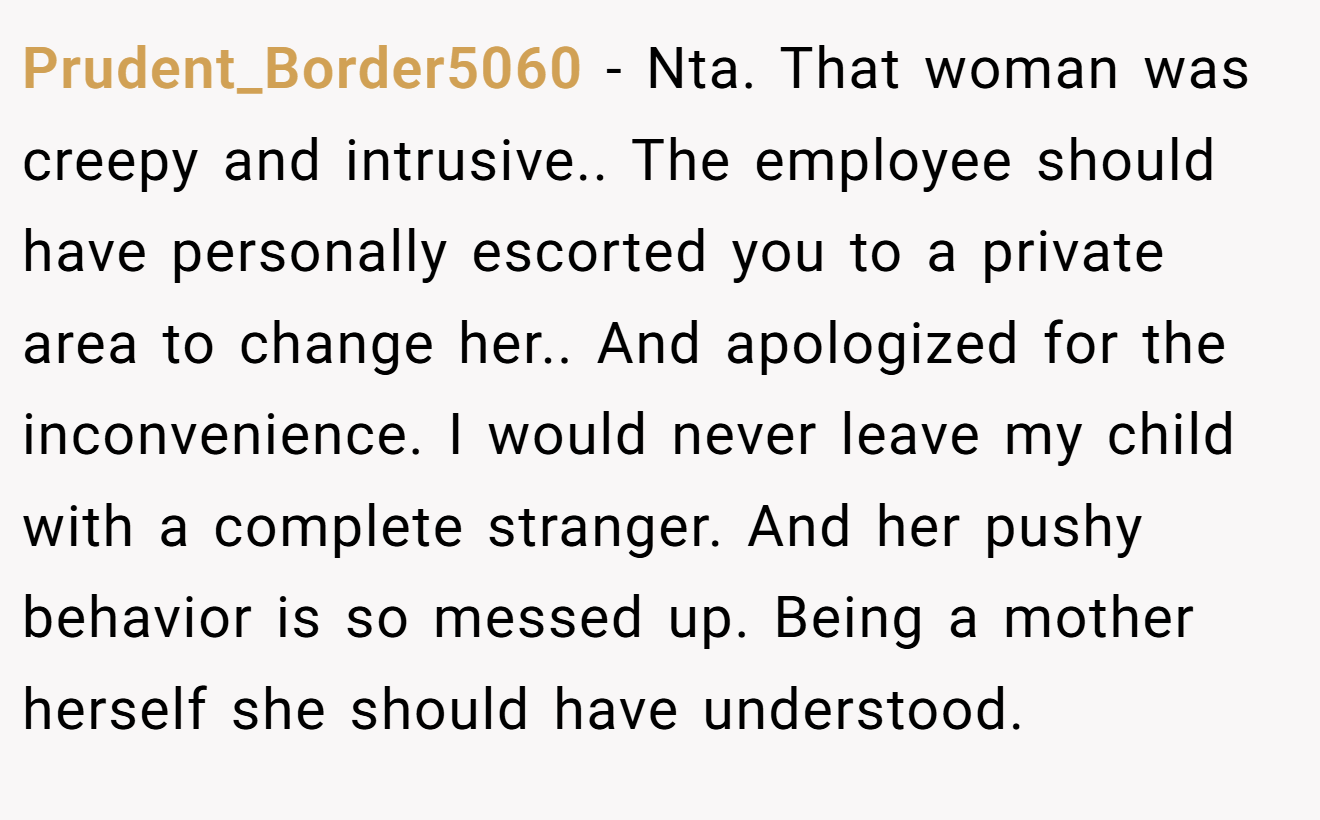 Prudent_Border5060 − Nta. That woman was creepy and intrusive.. The employee should have personally escorted you to a private area to change her.. And apologized for the inconvenience. I would never leave my child with a complete stranger. And her pushy behavior is so messed up. Being a mother herself she should have understood.