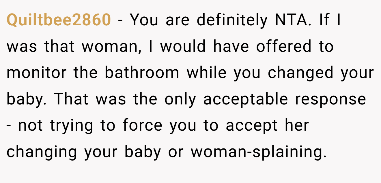 Quiltbee2860 − You are definitely NTA. If I was that woman, I would have offered to monitor the bathroom while you changed your baby. That was the only acceptable response - not trying to force you to accept her changing your baby or woman-splaining.