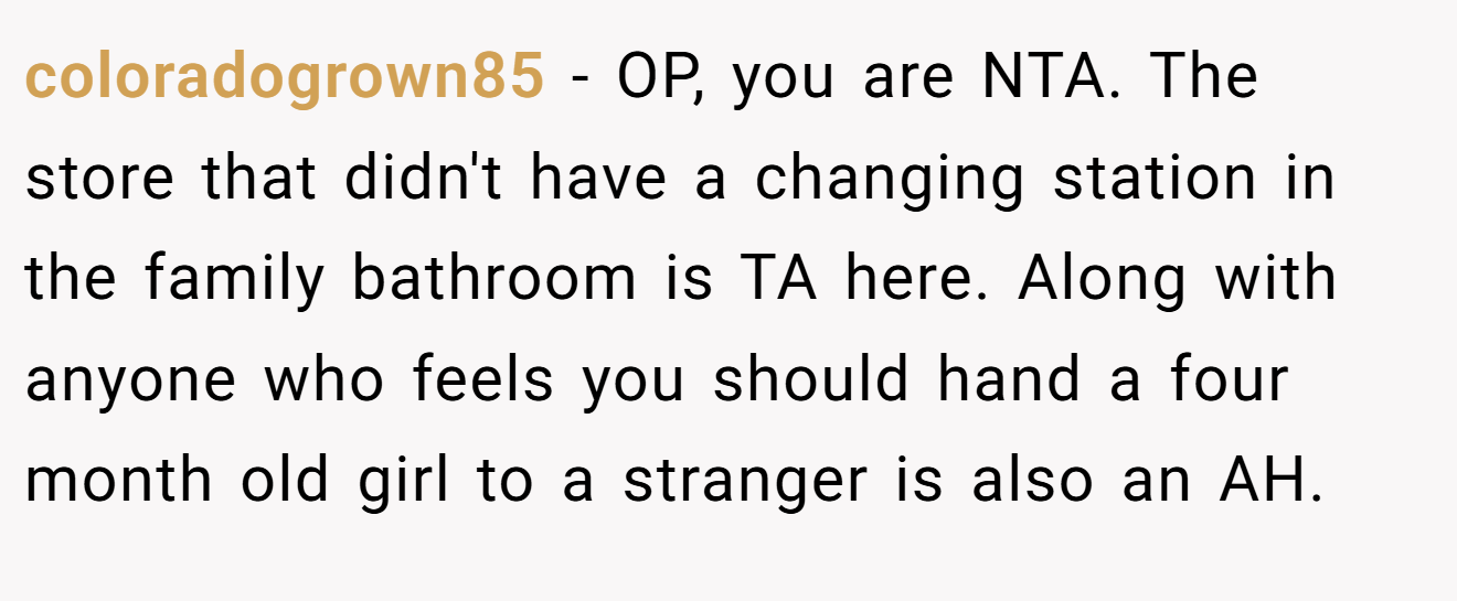 coloradogrown85 − OP, you are NTA. The store that didn't have a changing station in the family bathroom is TA here. Along with anyone who feels you should hand a four month old girl to a stranger is also an AH.