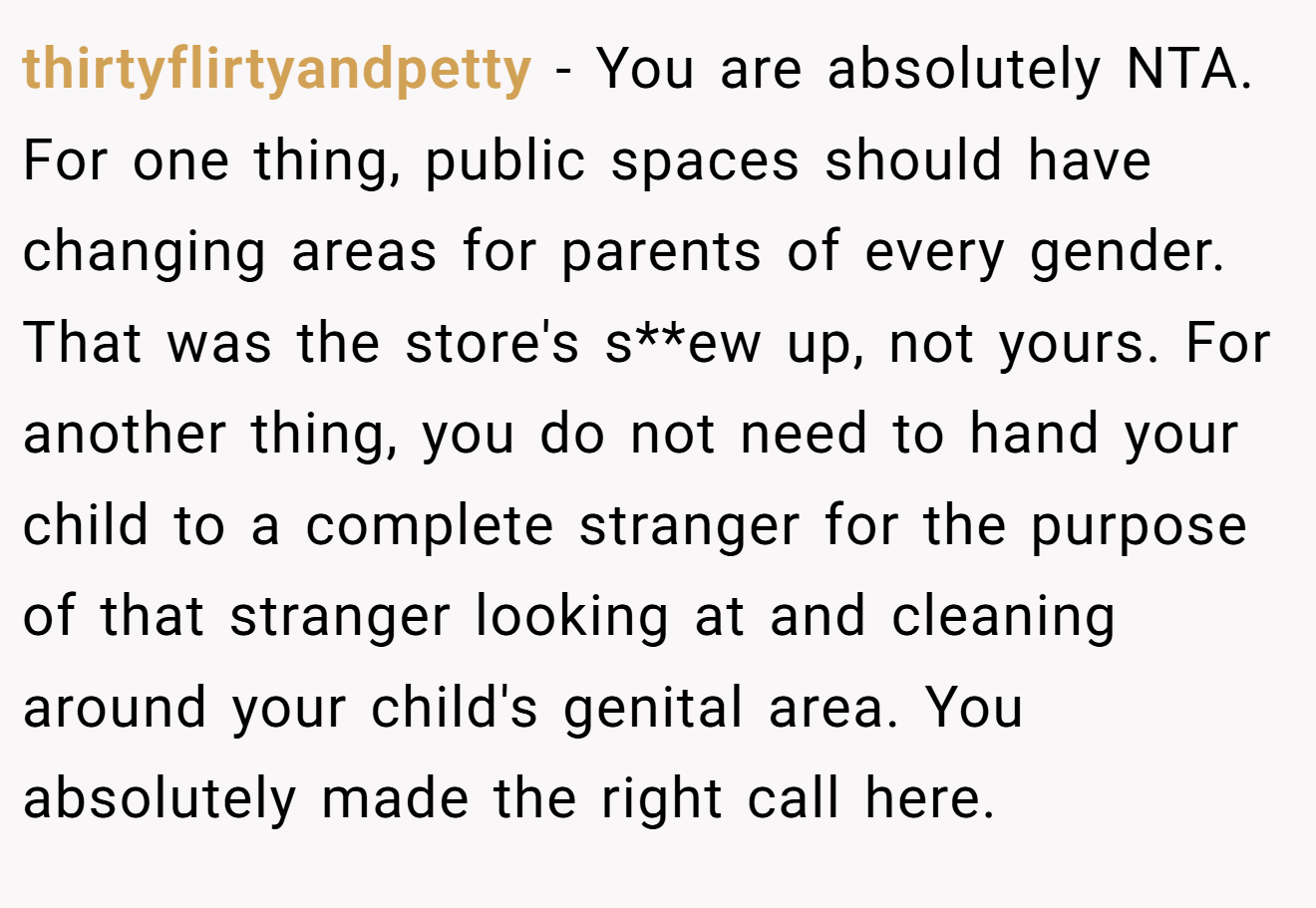 thirtyflirtyandpetty − You are absolutely NTA. For one thing, public spaces should have changing areas for parents of every gender. That was the store's s**ew up, not yours. For another thing, you do not need to hand your child to a complete stranger for the purpose of that stranger looking at and cleaning around your child's genital area. You absolutely made the right call here.