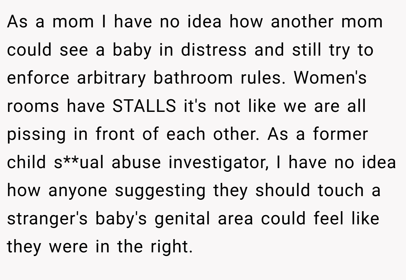 As a mom I have no idea how another mom could see a baby in distress and still try to enforce arbitrary bathroom rules. Women's rooms have STALLS it's not like we are all pissing in front of each other. As a former child s**ual abuse investigator, I have no idea how anyone suggesting they should touch a stranger's baby's genital area could feel like they were in the right.