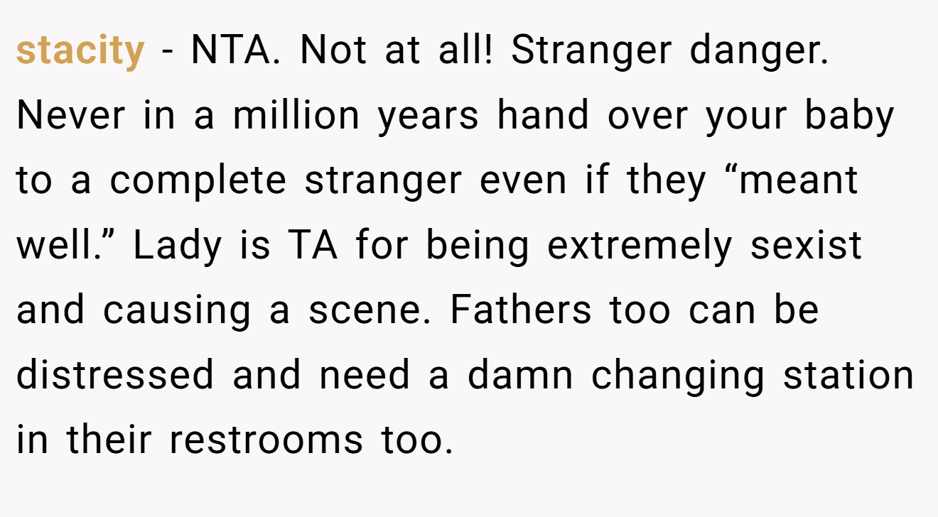 stacity − NTA. Not at all! Stranger danger. Never in a million years hand over your baby to a complete stranger even if they “meant well.” Lady is TA for being extremely sexist and causing a scene. Fathers too can be distressed and need a damn changing station in their restrooms too.