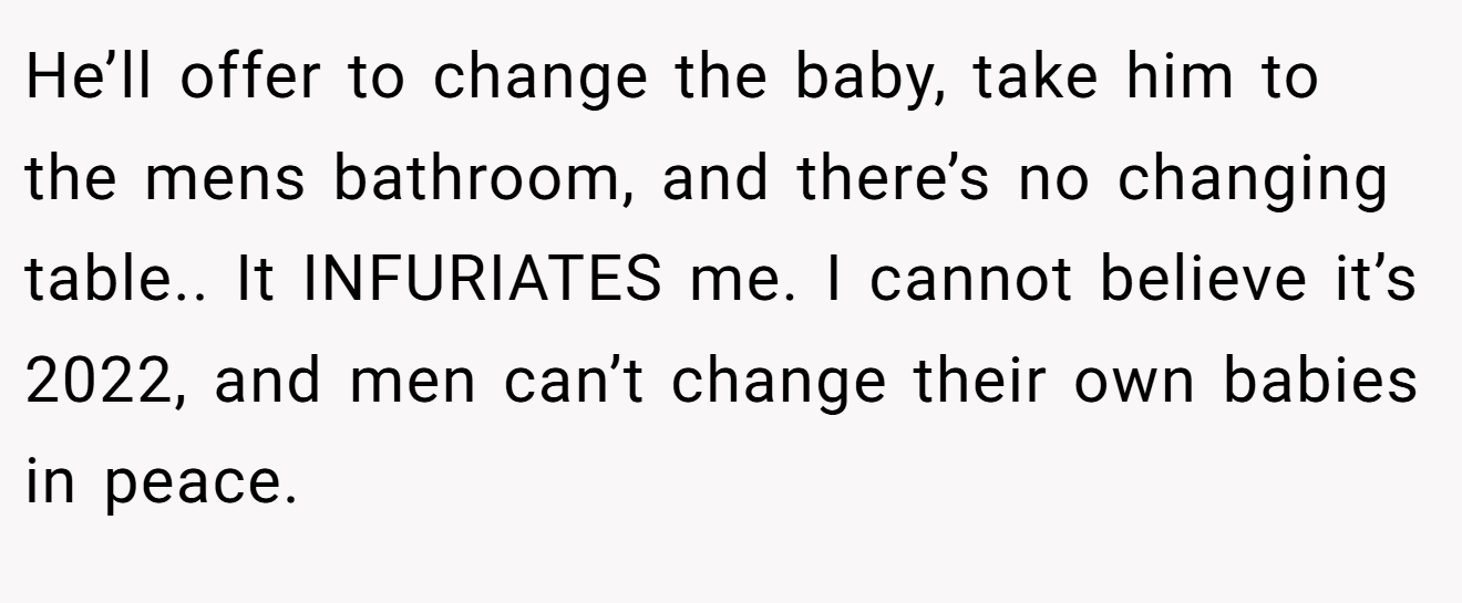 He’ll offer to change the baby, take him to the mens bathroom, and there’s no changing table.. It INFURIATES me. I cannot believe it’s 2022, and men can’t change their own babies in peace.