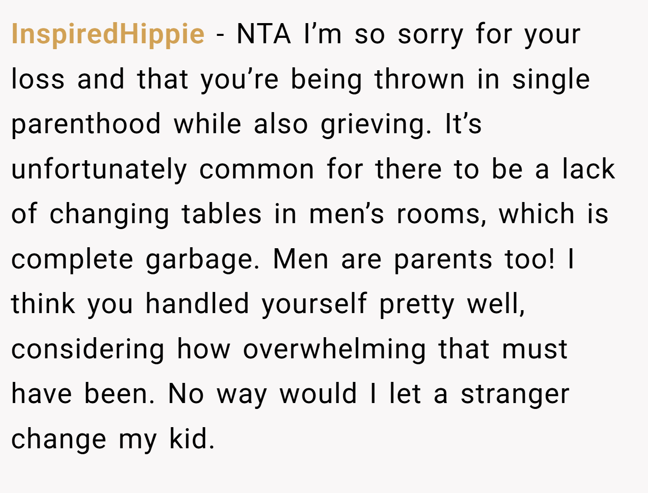 InspiredHippie − NTA I’m so sorry for your loss and that you’re being thrown in single parenthood while also grieving. It’s unfortunately common for there to be a lack of changing tables in men’s rooms, which is complete garbage. Men are parents too! I think you handled yourself pretty well, considering how overwhelming that must have been. No way would I let a stranger change my kid.