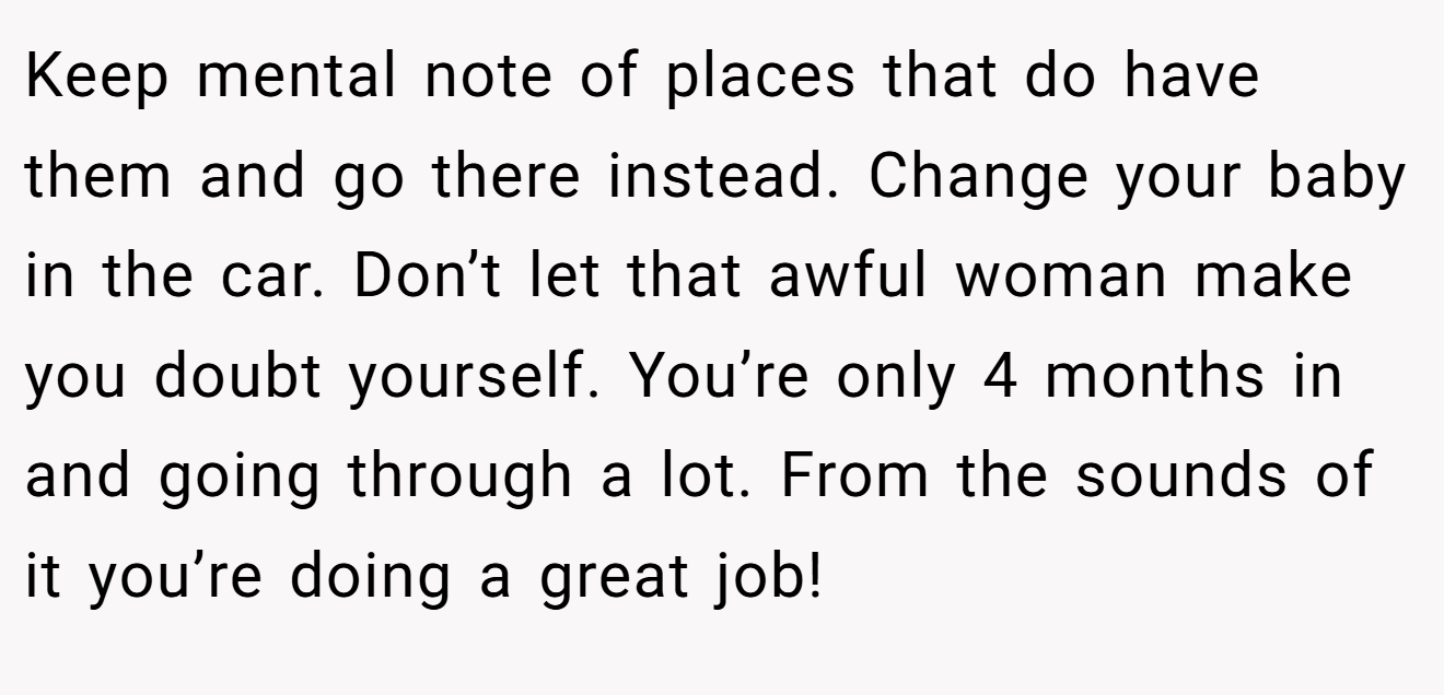 Keep mental note of places that do have them and go there instead. Change your baby in the car. Don’t let that awful woman make you doubt yourself. You’re only 4 months in and going through a lot. From the sounds of it you’re doing a great job!