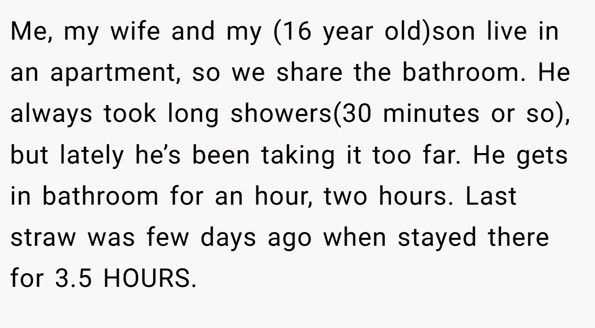 Me, my wife and my (16 year old)son live in an apartment, so we share the bathroom. He always took long showers(30 minutes or so), but lately he’s been taking it too far. He gets in bathroom for an hour, two hours. Last straw was few days ago when stayed there for 3.5 HOURS.