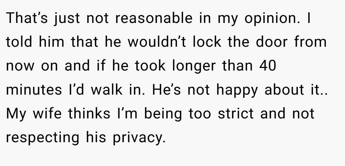That’s just not reasonable in my opinion. I told him that he wouldn’t lock the door from now on and if he took longer than 40 minutes I’d walk in. He’s not happy about it.. My wife thinks I’m being too strict and not respecting his privacy.