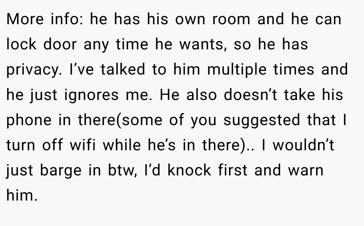 More info: he has his own room and he can lock door any time he wants, so he has privacy. I’ve talked to him multiple times and he just ignores me. He also doesn’t take his phone in there(some of you suggested that I turn off wifi while he’s in there).. I wouldn’t just barge in btw, I’d knock first and warn him.
