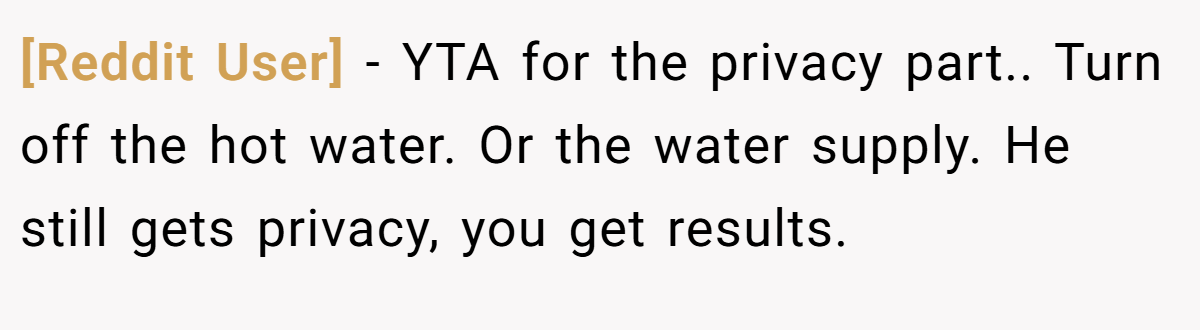 [Reddit User] − YTA for the privacy part.. Turn off the hot water. Or the water supply. He still gets privacy, you get results.