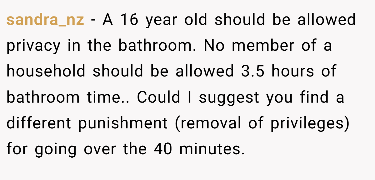 sandra_nz − A 16 year old should be allowed privacy in the bathroom. No member of a household should be allowed 3.5 hours of bathroom time.. Could I suggest you find a different punishment (removal of privileges) for going over the 40 minutes.