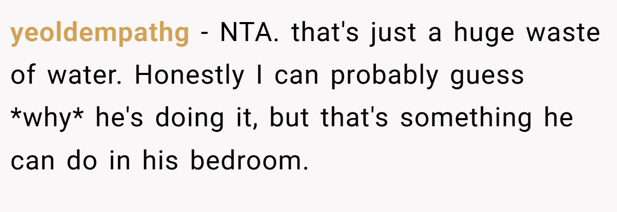 yeoldempathg − NTA. that's just a huge waste of water. Honestly I can probably guess *why* he's doing it, but that's something he can do in his bedroom.