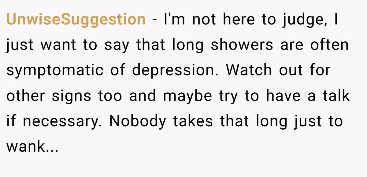 UnwiseSuggestion − I'm not here to judge, I just want to say that long showers are often symptomatic of depression. Watch out for other signs too and maybe try to have a talk if necessary. Nobody takes that long just to wank...