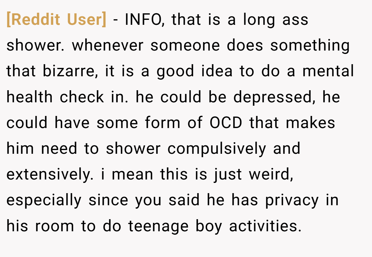 [Reddit User] − INFO, that is a long ass shower. whenever someone does something that bizarre, it is a good idea to do a mental health check in. he could be depressed, he could have some form of OCD that makes him need to shower compulsively and extensively. i mean this is just weird, especially since you said he has privacy in his room to do teenage boy activities.