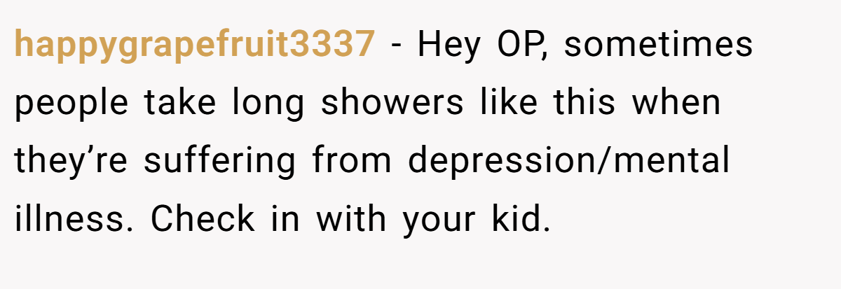 happygrapefruit3337 − Hey OP, sometimes people take long showers like this when they’re suffering from depression/mental illness. Check in with your kid.