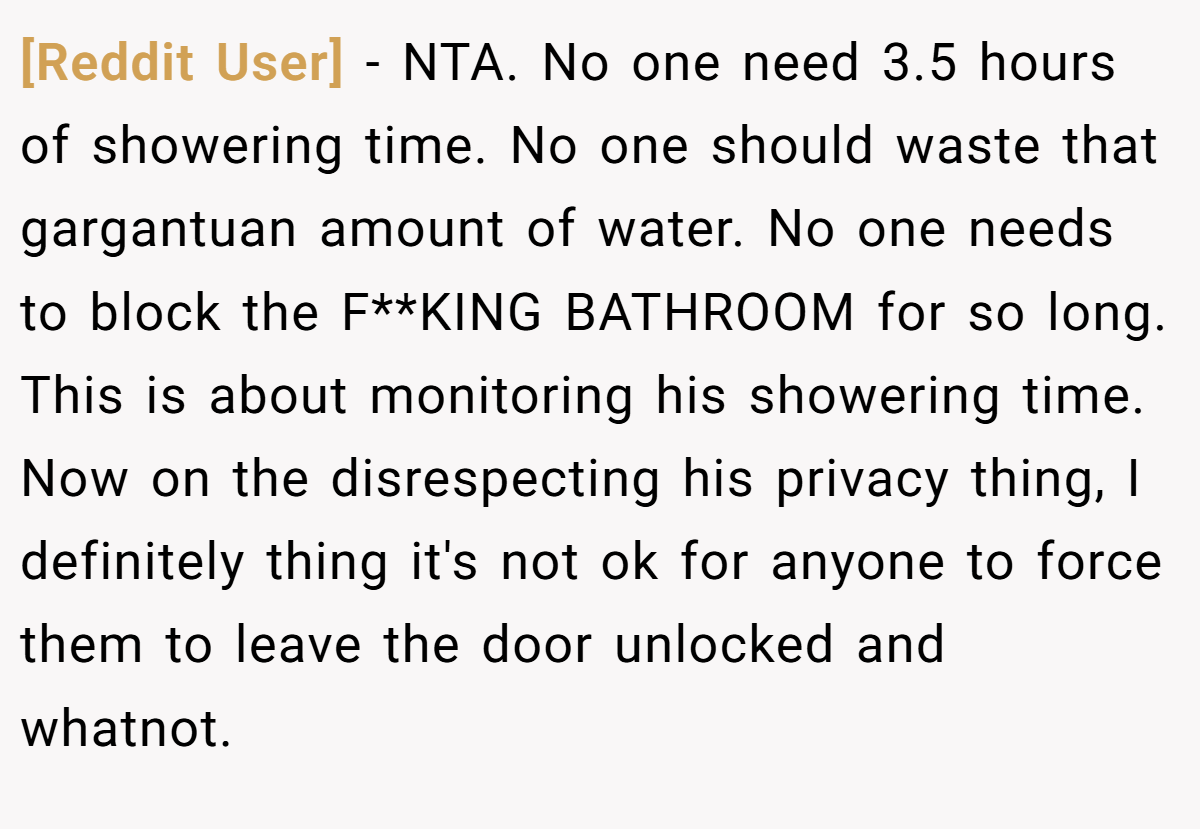 [Reddit User] − NTA. No one need 3.5 hours of showering time. No one should waste that gargantuan amount of water. No one needs to block the F**KING BATHROOM for so long. This is about monitoring his showering time. Now on the disrespecting his privacy thing, I definitely thing it's not ok for anyone to force them to leave the door unlocked and whatnot.