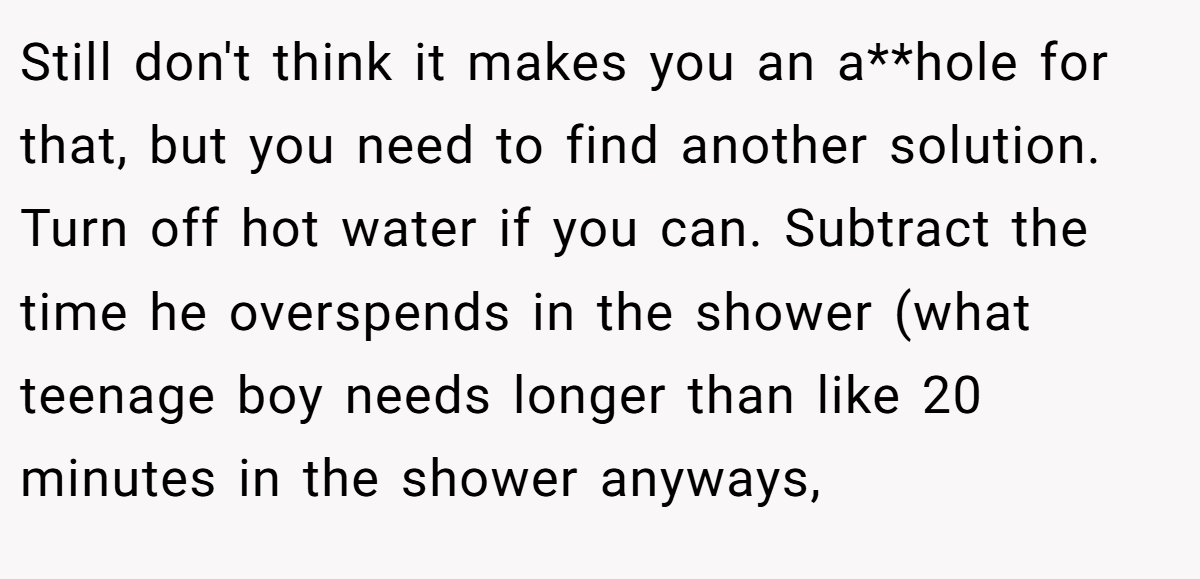 Still don't think it makes you an a**hole for that, but you need to find another solution. Turn off hot water if you can. Subtract the time he overspends in the shower (what teenage boy needs longer than like 20 minutes in the shower anyways,