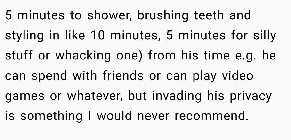 5 minutes to shower, brushing teeth and styling in like 10 minutes, 5 minutes for silly stuff or whacking one) from his time e.g. he can spend with friends or can play video games or whatever, but invading his privacy is something I would never recommend.