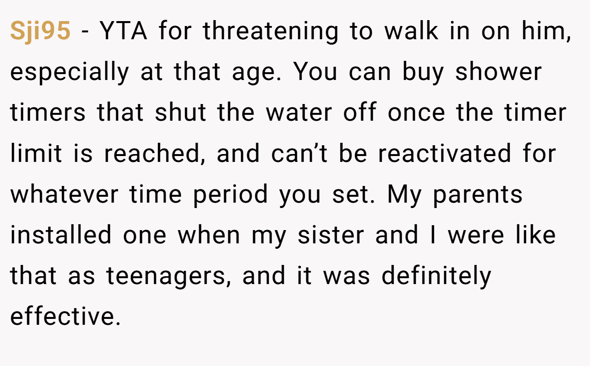 Sji95 − YTA for threatening to walk in on him, especially at that age. You can buy shower timers that shut the water off once the timer limit is reached, and can’t be reactivated for whatever time period you set. My parents installed one when my sister and I were like that as teenagers, and it was definitely effective.