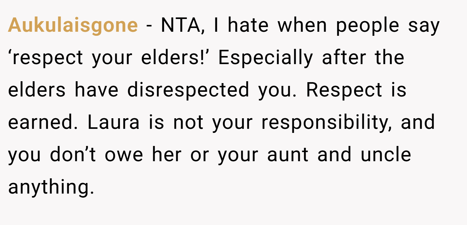 Aukulaisgone − NTA, I hate when people say ‘respect your elders!’ Especially after the elders have disrespected you. Respect is earned. Laura is not your responsibility, and you don’t owe her or your aunt and uncle anything.