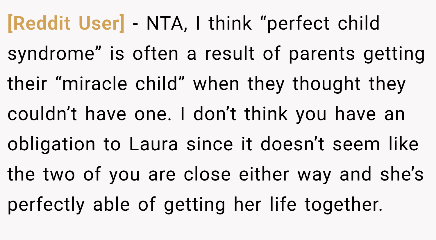 [Reddit User] − NTA, I think “perfect child syndrome” is often a result of parents getting their “miracle child” when they thought they couldn’t have one. I don’t think you have an obligation to Laura since it doesn’t seem like the two of you are close either way and she’s perfectly able of getting her life together.