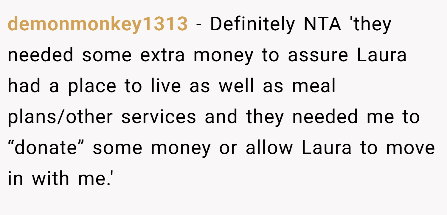 demonmonkey1313 − Definitely NTA 'they needed some extra money to assure Laura had a place to live as well as meal plans/other services and they needed me to “donate” some money or allow Laura to move in with me.'
