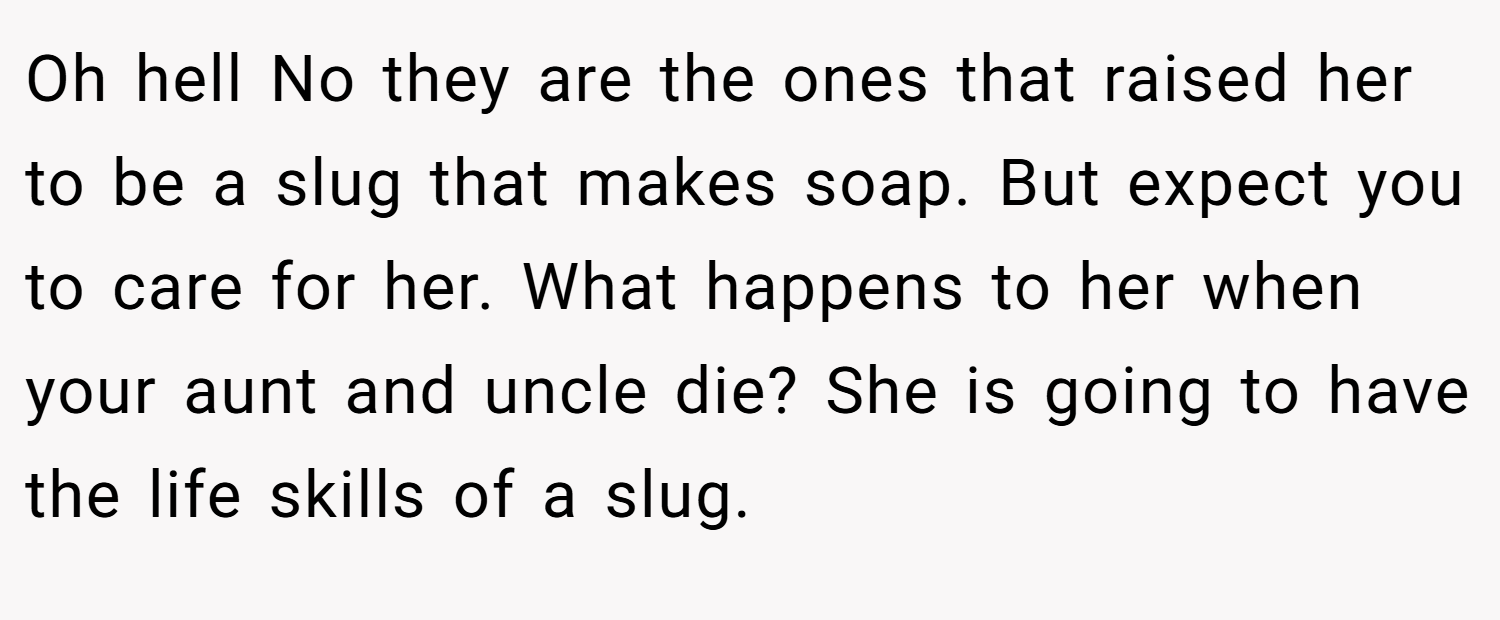 Oh hell No they are the ones that raised her to be a slug that makes soap. But expect you to care for her. What happens to her when your aunt and uncle die? She is going to have the life skills of a slug.