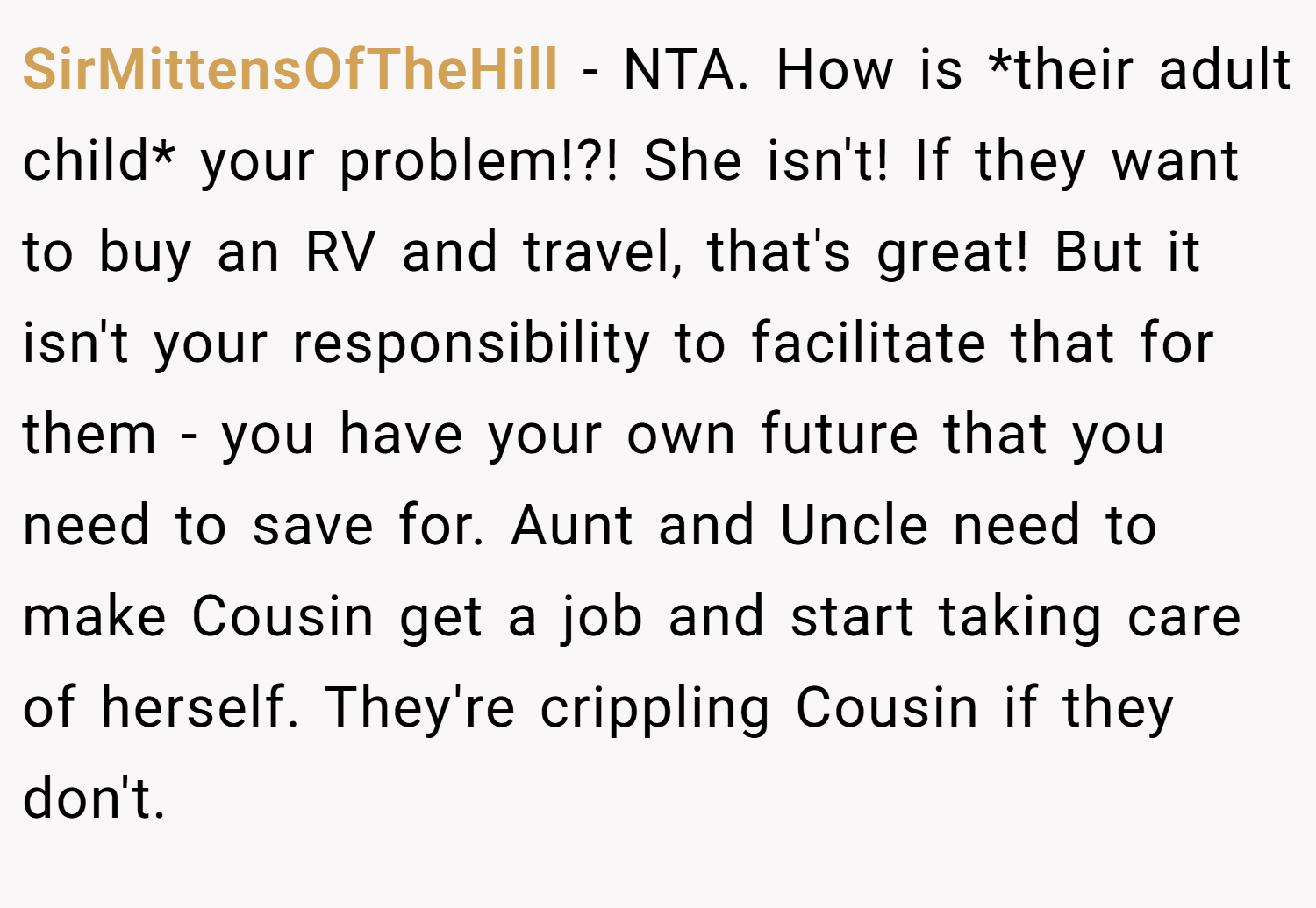 SirMittensOfTheHill − NTA. How is *their adult child* your problem!?! She isn't! If they want to buy an RV and travel, that's great! But it isn't your responsibility to facilitate that for them - you have your own future that you need to save for. Aunt and Uncle need to make Cousin get a job and start taking care of herself. They're crippling Cousin if they don't.