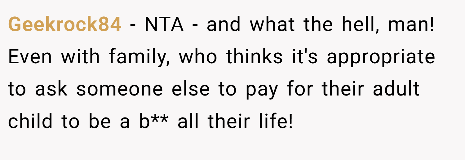 Geekrock84 − NTA - and what the hell, man! Even with family, who thinks it's appropriate to ask someone else to pay for their adult child to be a b** all their life!
