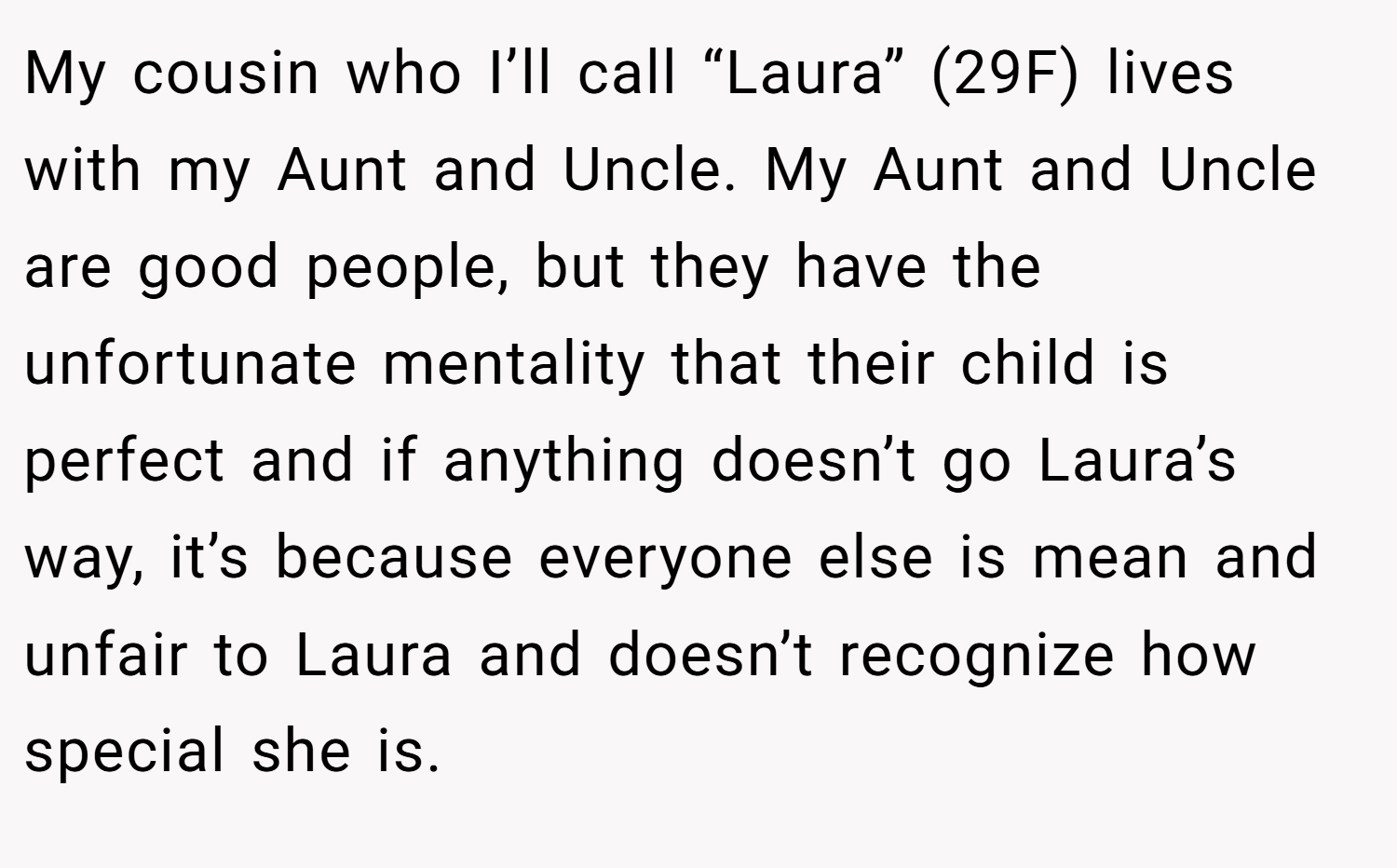 My cousin who I’ll call “Laura” (29F) lives with my Aunt and Uncle. My Aunt and Uncle are good people, but they have the unfortunate mentality that their child is perfect and if anything doesn’t go Laura’s way, it’s because everyone else is mean and unfair to Laura and doesn’t recognize how special she is.