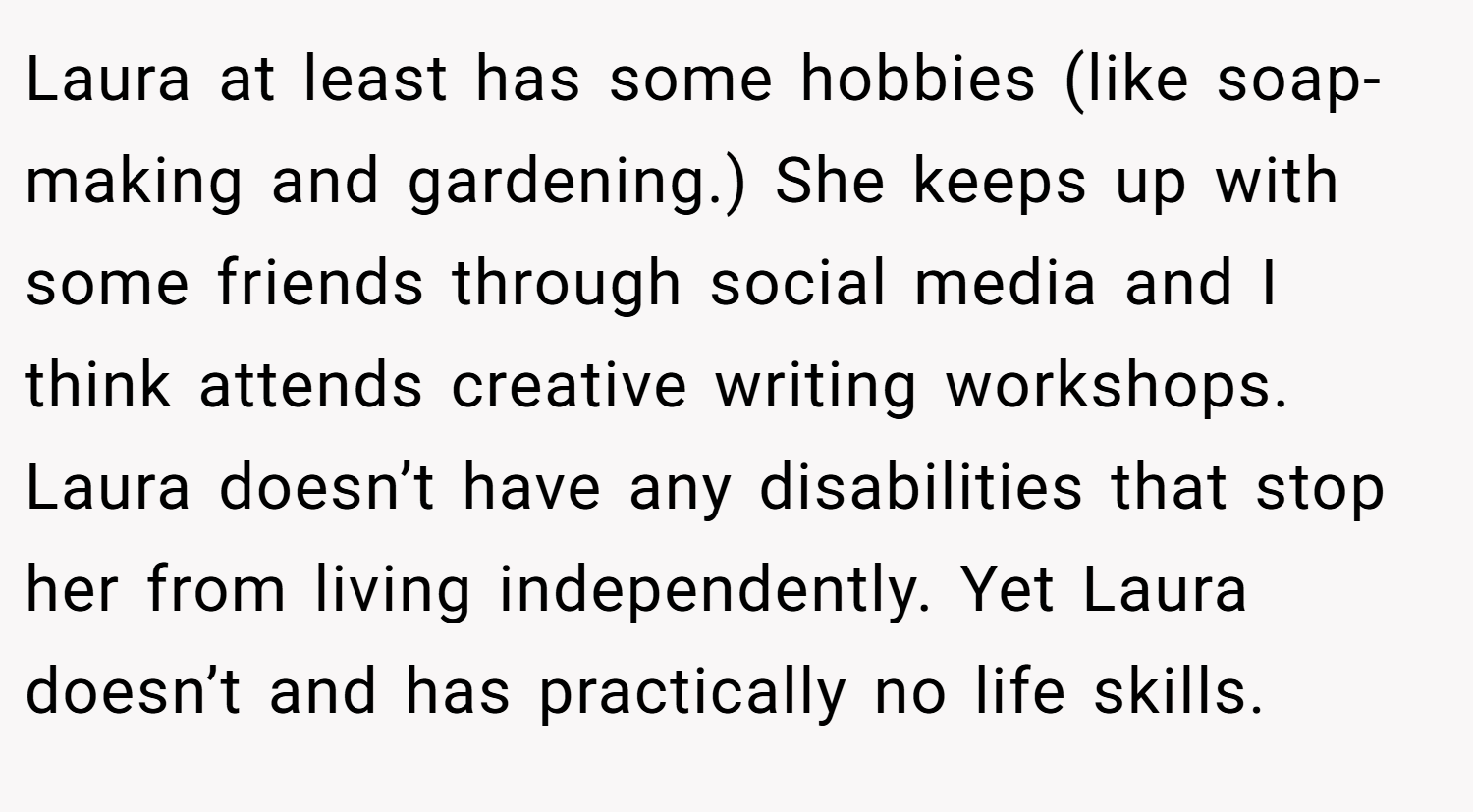 Laura at least has some hobbies (like soap-making and gardening.) She keeps up with some friends through social media and I think attends creative writing workshops. Laura doesn’t have any disabilities that stop her from living independently. Yet Laura doesn’t and has practically no life skills.