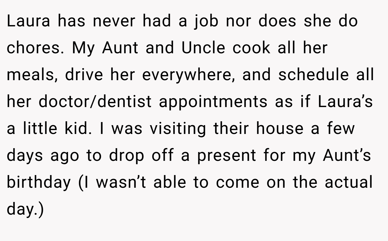 Laura has never had a job nor does she do chores. My Aunt and Uncle cook all her meals, drive her everywhere, and schedule all her doctor/dentist appointments as if Laura’s a little kid. I was visiting their house a few days ago to drop off a present for my Aunt’s birthday (I wasn’t able to come on the actual day.)