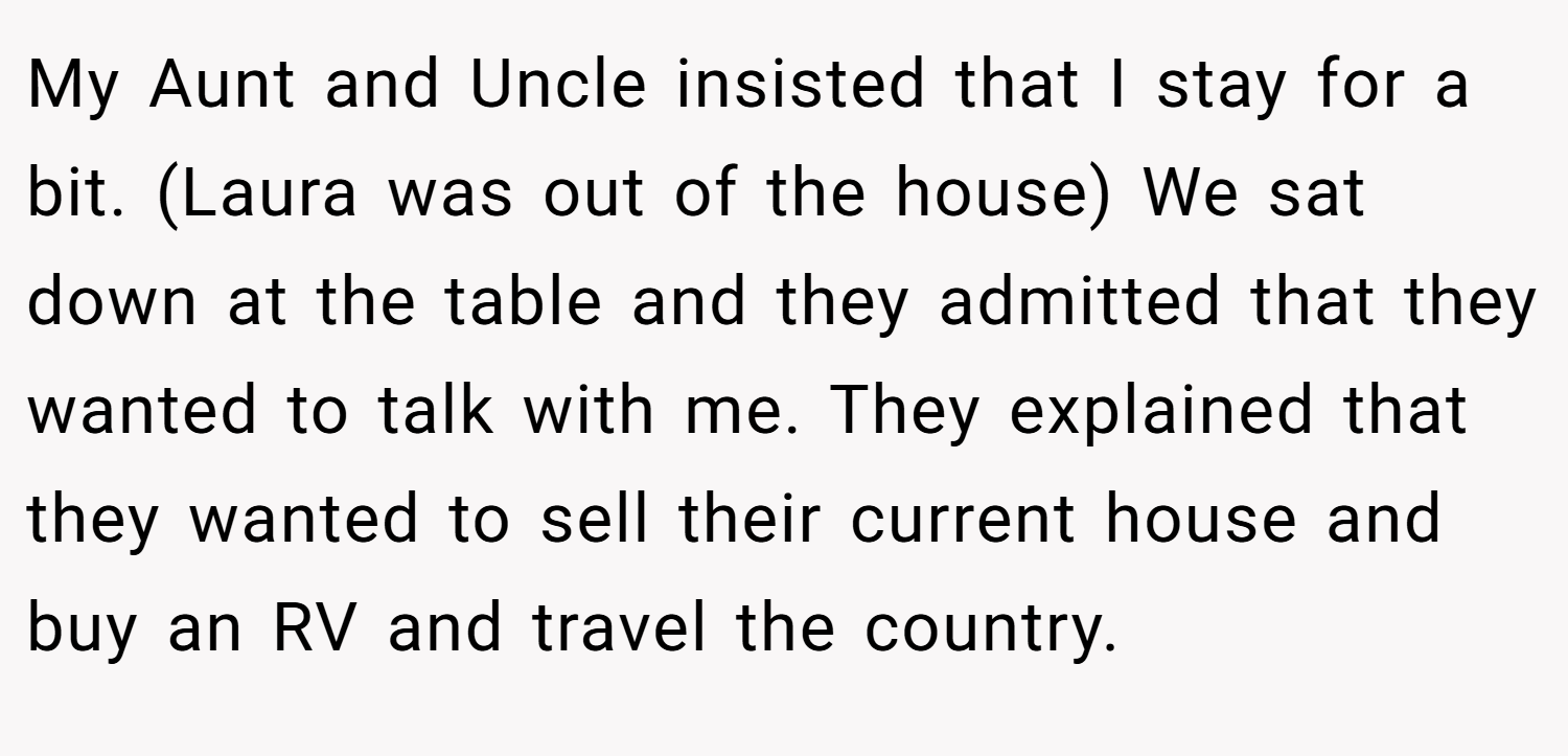My Aunt and Uncle insisted that I stay for a bit. (Laura was out of the house) We sat down at the table and they admitted that they wanted to talk with me. They explained that they wanted to sell their current house and buy an RV and travel the country.