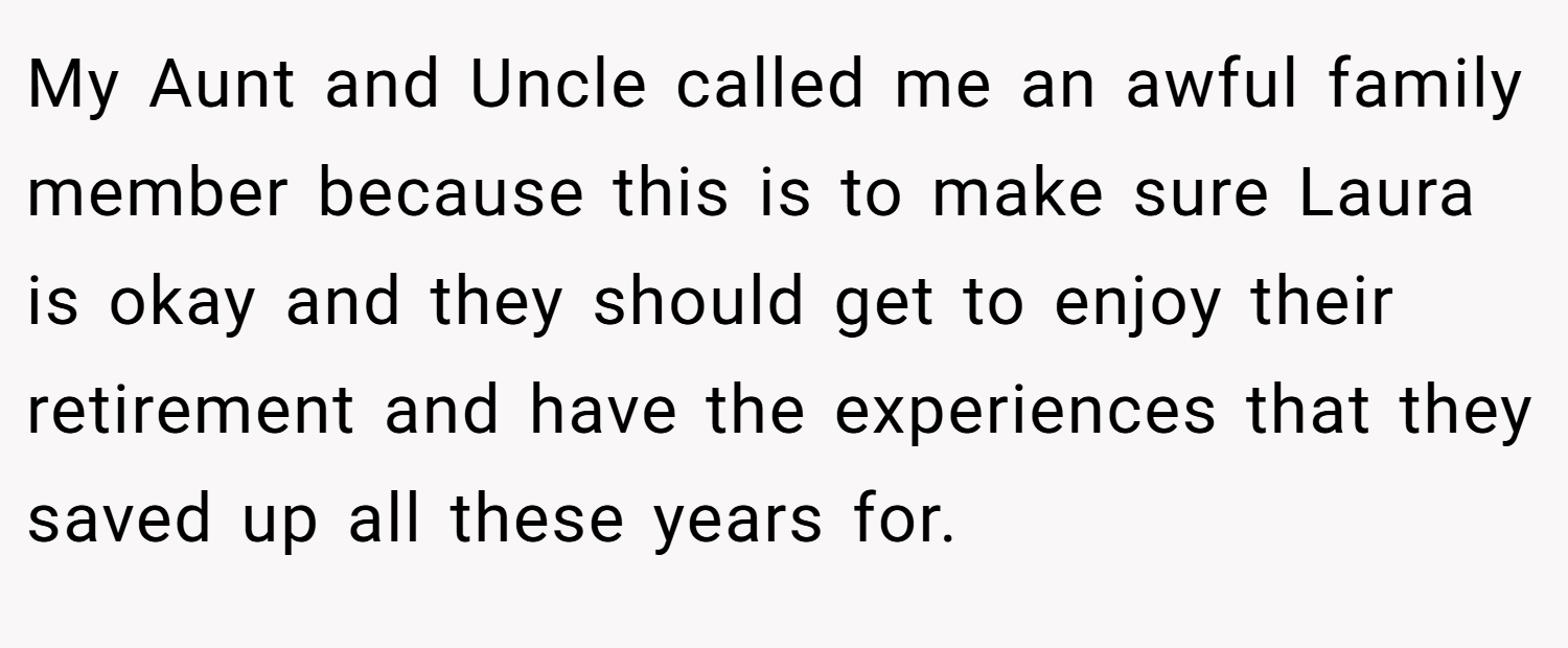 My Aunt and Uncle called me an awful family member because this is to make sure Laura is okay and they should get to enjoy their retirement and have the experiences that they saved up all these years for.